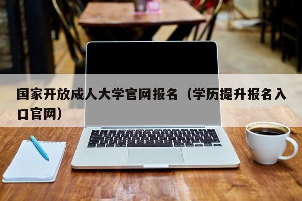 国家开放成人大学官网报名（学历提升报名入口官网）