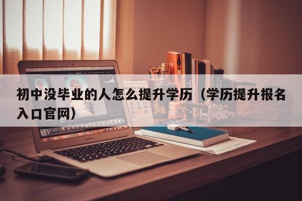 初中没毕业的人怎么提升学历（学历提升报名入口官网）