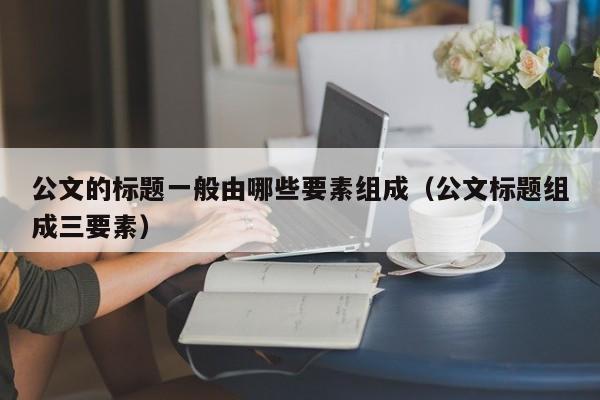 公文的标题一般由哪些要素组成（公文标题组成三要素）