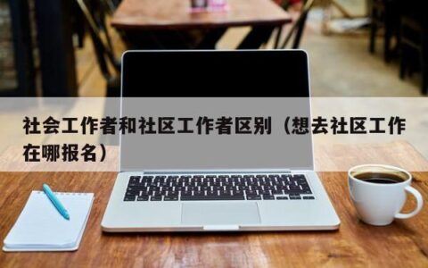 社会工作者和社区工作者区别（想去社区工作在哪报名）