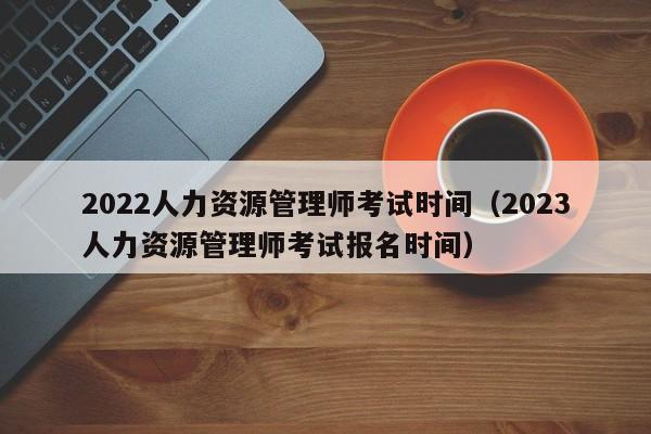 022人力资源管理师考试时间（2023人力资源管理师考试报名时间）"
