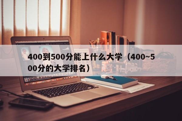 00到500分能上什么大学（400～500分的大学排名）"