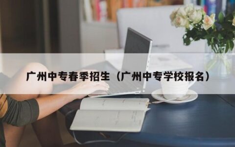 广州中专春季招生（广州中专学校报名）