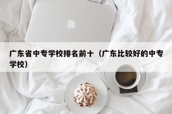 广东省中专学校排名前十（广东比较好的中专学校）