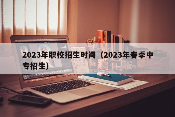 023年职校招生时间（2023年春季中专招生）"