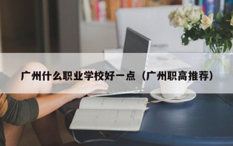 广州什么职业学校好一点（广州职高推荐）