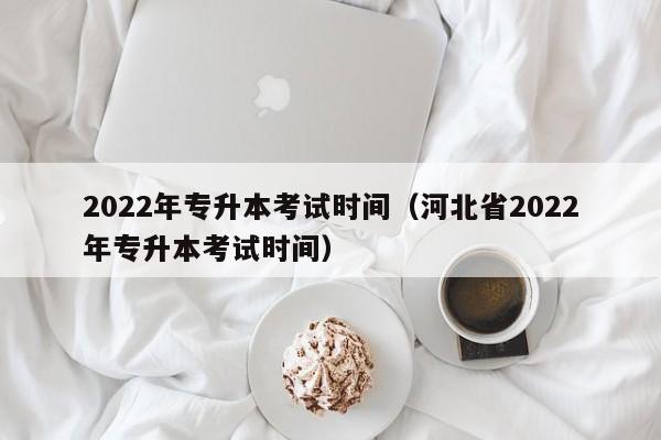 022年专升本考试时间（河北省2022年专升本考试时间）"