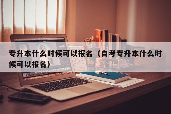 专升本什么时候可以报名（自考专升本什么时候可以报名）