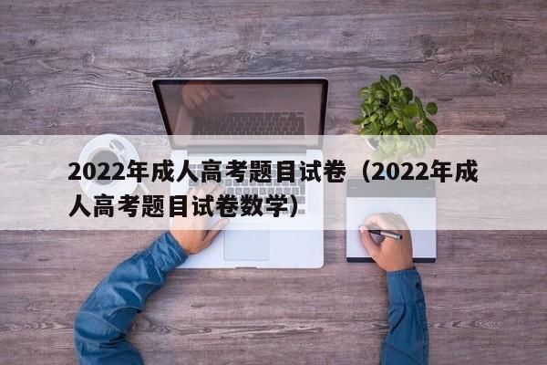 022年成人高考题目试卷（2022年成人高考题目试卷数学）"