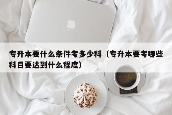 专升本要什么条件考多少科（专升本要考哪些科目要达到什么程度）