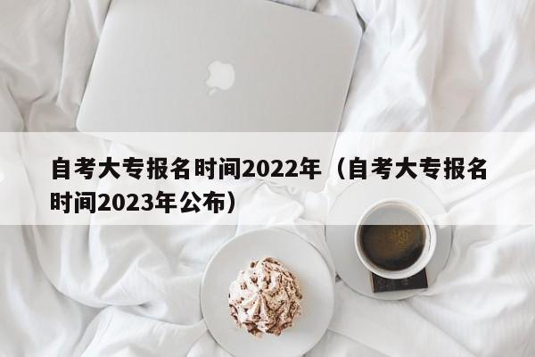 自考大专报名时间2022年（自考大专报名时间2023年公布）