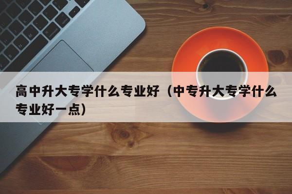 高中升大专学什么专业好（中专升大专学什么专业好一点）