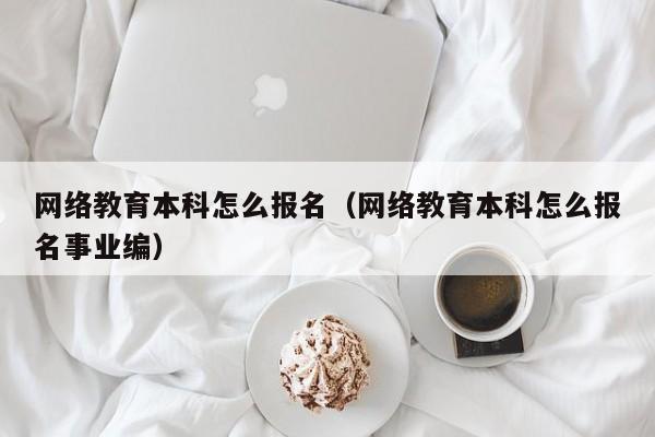 网络教育本科怎么报名（网络教育本科怎么报名事业编）