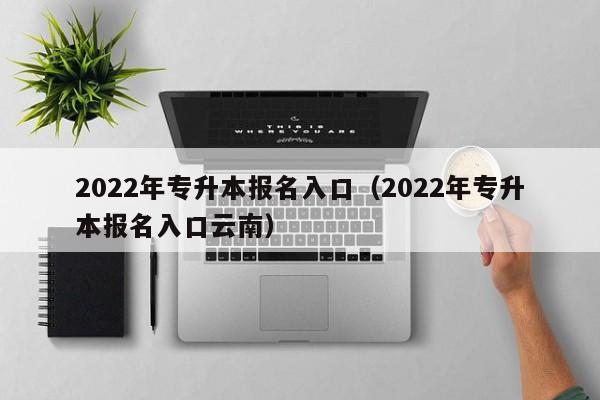 022年专升本报名入口（2022年专升本报名入口云南）"