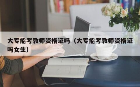 大专能考教师资格证吗（大专能考教师资格证吗女生）