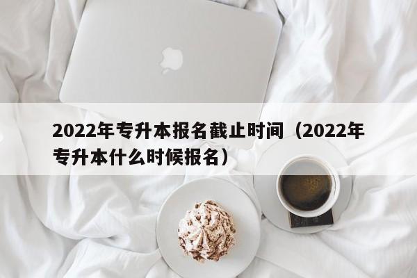 022年专升本报名截止时间（2022年专升本什么时候报名）"