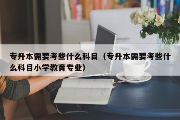 专升本需要考些什么科目（专升本需要考些什么科目小学教育专业）