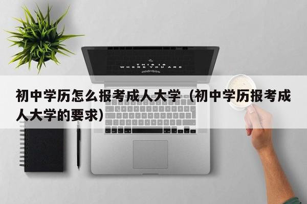 初中学历怎么报考成人大学（初中学历报考成人大学的要求）