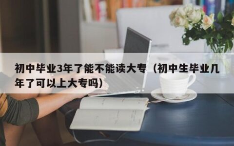 初中毕业3年了能不能读大专（初中生毕业几年了可以上大专吗）