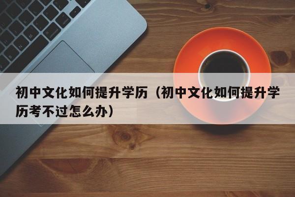 初中文化如何提升学历（初中文化如何提升学历考不过怎么办）