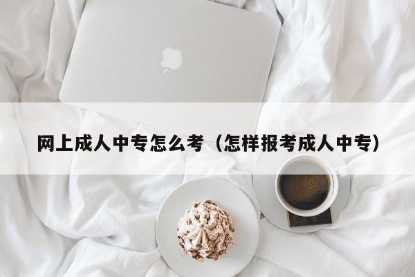 网上成人中专怎么考（怎样报考成人中专）