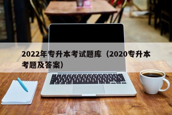 022年专升本考试题库（2020专升本考题及答案）"