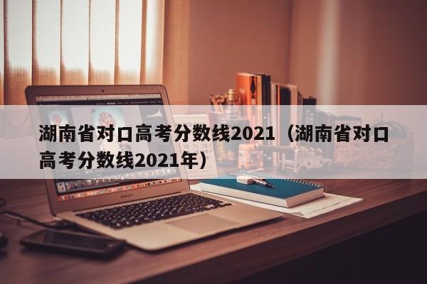 湖南省对口高考分数线2021（湖南省对口高考分数线2021年）