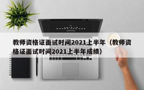 教师资格证面试时间2021上半年（教师资格证面试时间2021上半年成绩）