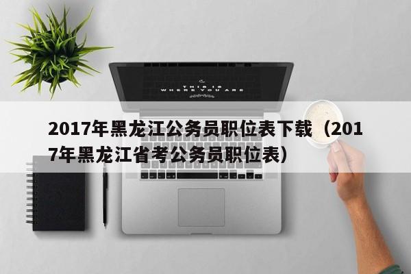 017年黑龙江公务员职位表下载（2017年黑龙江省考公务员职位表）"