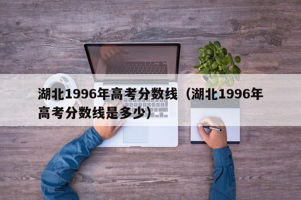 湖北1996年高考分数线（湖北1996年高考分数线是多少）