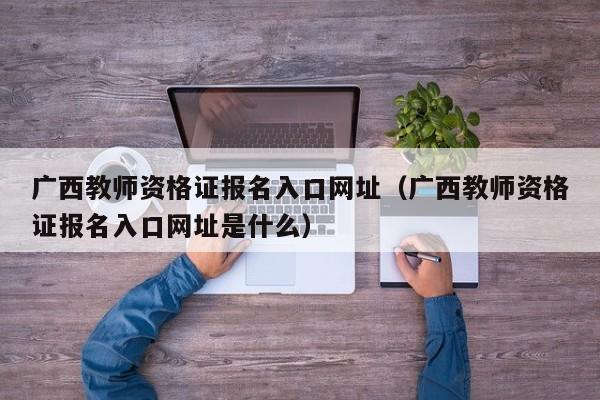 广西教师资格证报名入口网址（广西教师资格证报名入口网址是什么）