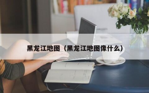 黑龙江地图（黑龙江地图像什么）