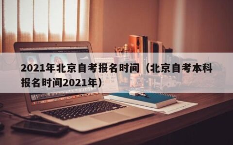 2021年北京自考报名时间（北京自考本科报名时间2021年）