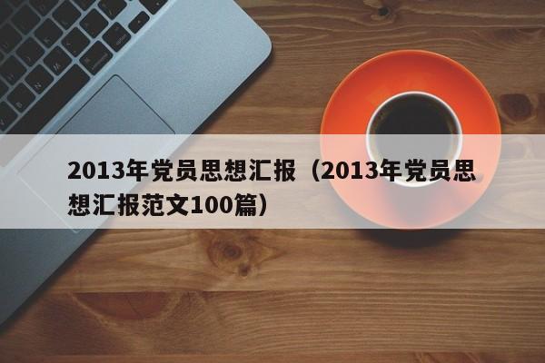 013年党员思想汇报（2013年党员思想汇报范文100篇）"