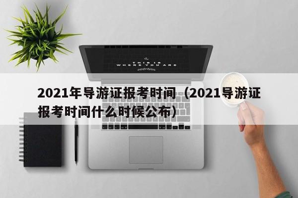 021年导游证报考时间（2021导游证报考时间什么时候公布）"