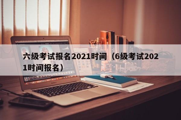 六级考试报名2021时间（6级考试2021时间报名）