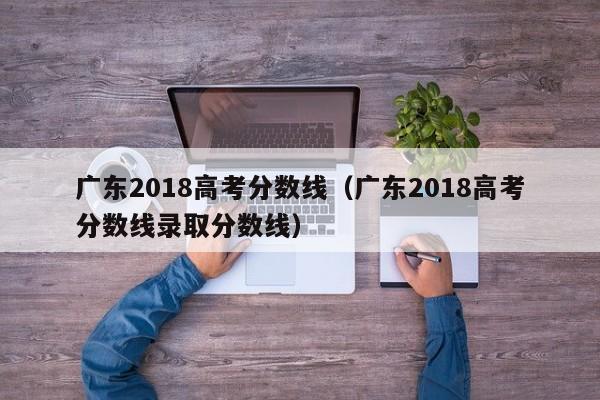 广东2018高考分数线（广东2018高考分数线录取分数线）