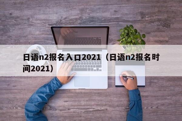 日语n2报名入口2021（日语n2报名时间2021）