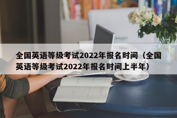 全国英语等级考试2022年报名时间（全国英语等级考试2022年报名时间上半年）