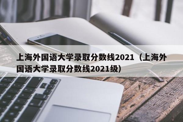 上海外国语大学录取分数线2021（上海外国语大学录取分数线2021级）