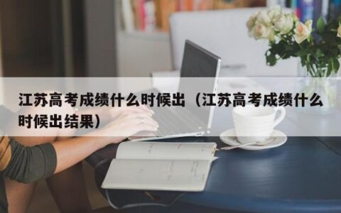 江苏高考成绩什么时候出（江苏高考成绩什么时候出结果）