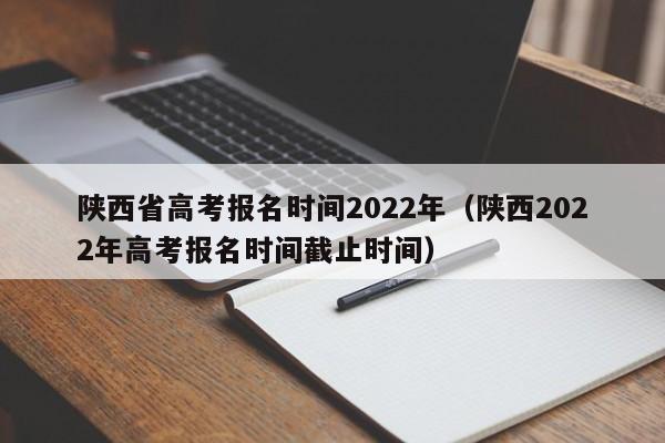 陕西省高考报名时间2022年（陕西2022年高考报名时间截止时间）