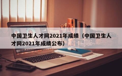 中国卫生人才网2021年成绩（中国卫生人才网2021年成绩公布）