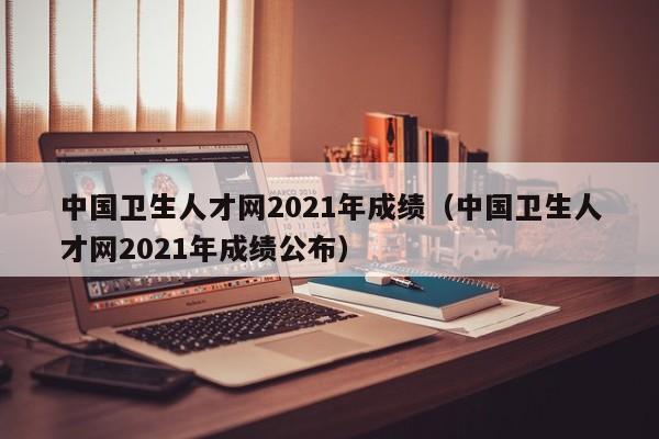 中国卫生人才网2021年成绩（中国卫生人才网2021年成绩公布）