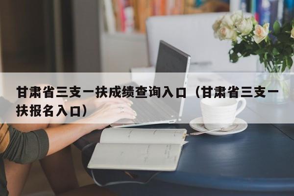 甘肃省三支一扶成绩查询入口（甘肃省三支一扶报名入口）