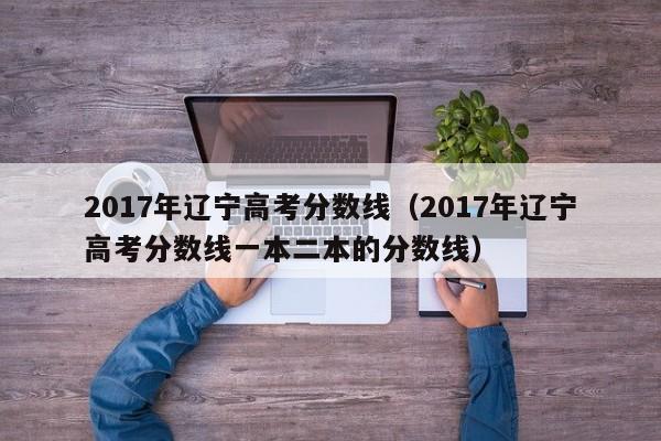 017年辽宁高考分数线（2017年辽宁高考分数线一本二本的分数线）"