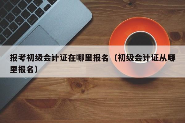 报考初级会计证在哪里报名（初级会计证从哪里报名）