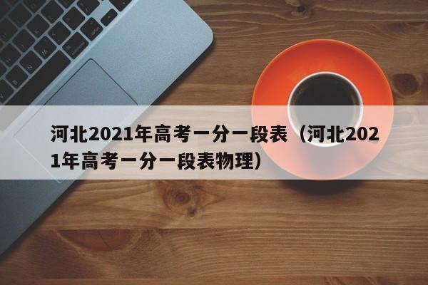 河北2021年高考一分一段表（河北2021年高考一分一段表物理）