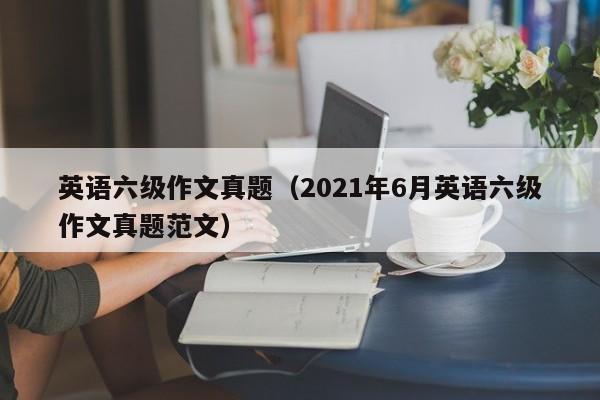 英语六级作文真题（2021年6月英语六级作文真题范文）