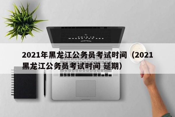 021年黑龙江公务员考试时间（2021黑龙江公务员考试时间